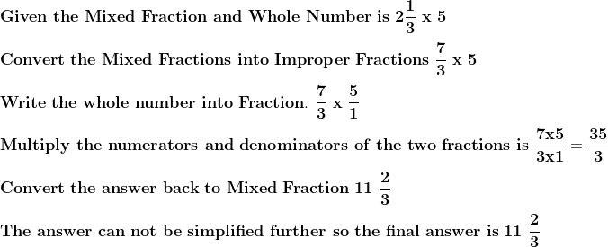 \\\mathbf{Given\ the\ Mixed\ Fraction\ and\ Whole\ Number\ is\ 2\frac{1}{3}\ x\ 5} \\ \\\mathbf{Convert\ the\ Mixed\ Fractions\ into\ Improper\ Fractions\ \frac{7}{3}\ x\ 5} \\ \\\mathbf{Write\ the\ whole\ number\ into\ Fraction.\ \frac{7}{3}\ x\ \frac{5}{1}} \\ \\\mathbf{Multiply\ the\ numerators\ and\ denominators\ of\ the\ two\ fractions\ is\ \frac{7 x 5}{3 x 1} = \frac{35}{3}} \\ \\\mathbf{Convert\ the\ answer\ back\ to\ Mixed\ Fraction\ 11\ \frac{2}{3}} \\ \\\mathbf{The\ answer\ can\ not\ be\ simplified\ further\ so\ the\ final\ answer\ is\ 11\ \frac{2}{3}}
